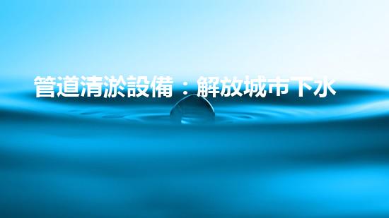 管道清淤設備：解放城市下水道的神器！
